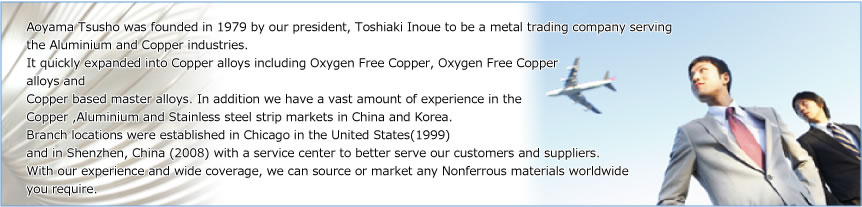 Aoyama Tsusho was founded in 1979 by our president, Toshiaki Inoue to be a metal trading company serving 
the Aluminium and Copper industries. It quickly expanded into Copper alloys including Oxygen Free Copper, Oxygen Free Copper alloys and Copper based master alloys. In addition we have a vast amount of experience in the Copper ,Aluminium and Stainless steel strip markets in China and Korea. Branch locations were established in Chicago in the United States(1999) and in Shenzhen, China (2008) with a service center to better serve our customers and suppliers. With our experience and wide coverage, we can source or market any Nonferrous materials worldwide you require.